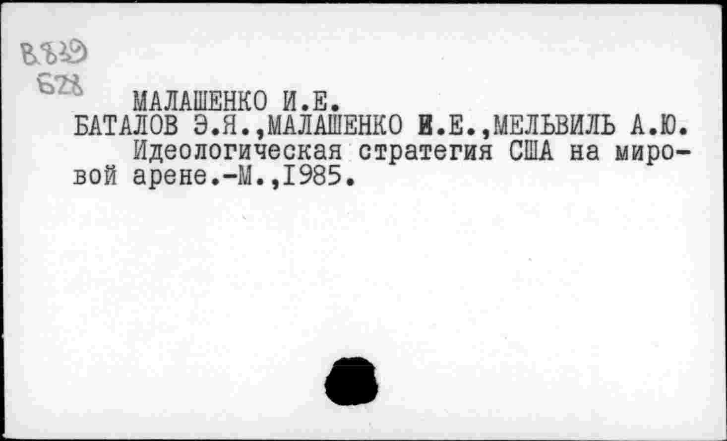 ﻿МАЛАШЕНКО И.Е.
БАТАЛОВ Э.Я.»МАЛАШЕНКО В.Е.,МЕЛЬВИЛЬ А.Ю.
Идеологическая стратегия США на мировой арене.-М.,1985.